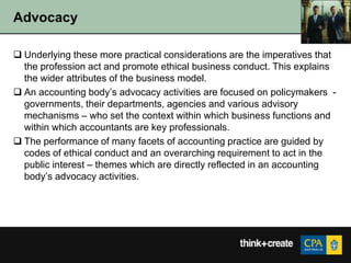 Advocacy

 Underlying these more practical considerations are the imperatives that
  the profession act and promote ethical business conduct. This explains
  the wider attributes of the business model.
 An accounting body‟s advocacy activities are focused on policymakers -
  governments, their departments, agencies and various advisory
  mechanisms – who set the context within which business functions and
  within which accountants are key professionals.
 The performance of many facets of accounting practice are guided by
  codes of ethical conduct and an overarching requirement to act in the
  public interest – themes which are directly reflected in an accounting
  body‟s advocacy activities.
 
