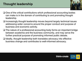 Thought leadership

 One of the critical contributions which professional accounting bodies
  can make is in the domain of contributing to and promoting thought
  leadership.
 Increasingly thought leadership moves beyond largely technical issues
  addressing wider concerns around the proper conduct and purpose of
  business and economic activity.
 The nature of a professional accounting body forms an important bridge
  between academia and the business community, and may serve the
  further practical purpose of promoting informed public debate.
 Ideally, thought leadership both translates advocacy into effective
  business change and contributes to well-informed advocacy.
 