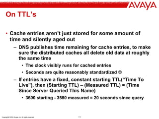 Copyright© 2004 Avaya Inc. All rights reserved 11
On TTL’s
• Cache entries aren’t just stored for some amount of
time and silently aged out
– DNS publishes time remaining for cache entries, to make
sure the distributed caches all delete old data at roughly
the same time
• The clock visibly runs for cached entries
• Seconds are quite reasonably standardized ☺
– If entries have a fixed, constant starting TTL(“Time To
Live”), then (Starting TTL) – (Measured TTL) = (Time
Since Server Queried This Name)
• 3600 starting - 3580 measured = 20 seconds since query
 