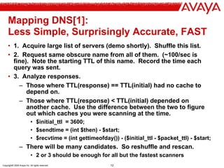 Copyright© 2004 Avaya Inc. All rights reserved 12
Mapping DNS[1]:
Less Simple, Surprisingly Accurate, FAST
• 1. Acquire large list of servers (demo shortly). Shuffle this list.
• 2. Request same obscure name from all of them. (~100/sec is
fine). Note the starting TTL of this name. Record the time each
query was sent.
• 3. Analyze responses.
– Those where TTL(response) == TTL(initial) had no cache to
depend on.
– Those where TTL(response) < TTL(initial) depended on
another cache. Use the difference between the two to figure
out which caches you were scanning at the time.
• $initial_ttl = 3600;
• $sendtime = (int $then) - $start;
• $recvtime = (int gettimeofday()) - ($initial_ttl - $packet_ttl) - $start;
– There will be many candidates. So reshuffle and rescan.
• 2 or 3 should be enough for all but the fastest scanners
 