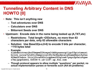 Copyright© 2004 Avaya Inc. All rights reserved 16
Tunneling Arbitrary Content in DNS
HOWTO [0]
• Note: This isn’t anything new
– Text adventures over DNS
– Calculators over DNS
– Bittorrent Seeds over DNS
• Upstream: Encode data in the name being looked up (A,TXT,etc)
– Restrictions: Total length <253chars, no more than 63
characters per dots, only 63 allowable characters
– Solution: Use Base32(a-z,0-6) to encode 5 bits per character,
~110 bytes total
– Example:
zjabdbcctvaojbz55mqwe224ceyeltkbhyaasncpljgc53pirtsmuzi
hcjrw.uujca7ytd3tifmmglrcsl65r3w3ba4mixix6nemd6eulfy2ss
62xmff3zecv.ttivj2trx642zlrgpbwo2f2glnxk7yxyu3pfeiuvgaw
c7mijpqn5sh4j.63034-0.id-1187.up.foo.com
– Though protocol appears to allow multiple “questions” per packet, no
actual implementation parses or forwards such (AA bit problems)
 