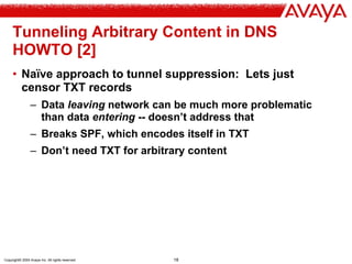Copyright© 2004 Avaya Inc. All rights reserved 18
Tunneling Arbitrary Content in DNS
HOWTO [2]
• Naïve approach to tunnel suppression: Lets just
censor TXT records
– Data leaving network can be much more problematic
than data entering -- doesn’t address that
– Breaks SPF, which encodes itself in TXT
– Don’t need TXT for arbitrary content
 
