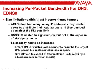Copyright© 2004 Avaya Inc. All rights reserved 20
Increasing Per-Packet Bandwidth For DNS:
EDNS0
• Size limitations didn’t just inconvenience tunnels
– AOL/Yahoo had many, many IP addresses they wanted
users to distribute their load across, and they bumped
up against the 512 byte limit
– DNSSEC wanted to sign records, but not at the expense
of storage capacity
– So capacity had to be increased
• Enter EDNS0, which allows a sender to describe the largest
DNS packet his implementation can support.
• Size allowed to exceed IP fragmentation limits (4096 byte
advertisements common in wild)
 