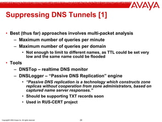 Copyright© 2004 Avaya Inc. All rights reserved 24
Suppressing DNS Tunnels [1]
• Best (thus far) approaches involves multi-packet analysis
– Maximum number of queries per minute
– Maximum number of queries per domain
• Not enough to limit to different names, as TTL could be set very
low and the same name could be flooded
• Tools
– DNSTop – realtime DNS monitor
– DNSLogger – “Passive DNS Replication” engine
• “Passive DNS replication is a technology which constructs zone
replicas without cooperation from zone administrators, based on
captured name server responses.”
• Should be supporting TXT records soon
• Used in RUS-CERT project
 