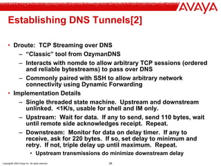 Copyright© 2004 Avaya Inc. All rights reserved 28
Establishing DNS Tunnels[2]
• Droute: TCP Streaming over DNS
– “Classic” tool from OzymanDNS
– Interacts with nomde to allow arbitrary TCP sessions (ordered
and reliable bytestreams) to pass over DNS
– Commonly paired with SSH to allow arbitrary network
connectivity using Dynamic Forwarding
• Implementation Details
– Single threaded state machine. Upstream and downstream
unlinked. <1K/s, usable for shell and IM only.
– Upstream: Wait for data. If any to send, send 110 bytes, wait
until remote side acknowledges receipt. Repeat.
– Downstream: Monitor for data on delay timer. If any to
receive, ask for 220 bytes. If so, set delay to minimum and
retry. If not, triple delay up until maximum. Repeat.
• Upstream transmissions do minimize downstream delay
 