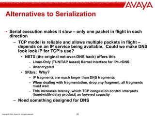 Copyright© 2004 Avaya Inc. All rights reserved 29
Alternatives to Serialization
• Serial execution makes it slow – only one packet in flight in each
direction
– TCP model is reliable and allows multiple packets in flight –
depends on an IP service being available. Could we make DNS
look look IP for TCP’s use?
• NSTX (the original net-over-DNS hack) offers this
– Linux-Only (TUN/TAP based) Kernel Interface for IP<->DNS
– Unencrypted
• 5Kb/s: Why?
– IP fragments are much larger than DNS fragments
– When dealing with fragmentation, drop any fragment, all fragments
must wait
– This increases latency, which TCP congestion control interprets
(bandwidth-delay product) as lowered capacity
– Need something designed for DNS
 
