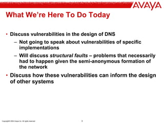 Copyright© 2004 Avaya Inc. All rights reserved 3
What We’re Here To Do Today
• Discuss vulnerabilities in the design of DNS
– Not going to speak about vulnerabilities of specific
implementations
– Will discuss structural faults – problems that necessarily
had to happen given the semi-anonymous formation of
the network
• Discuss how these vulnerabilities can inform the design
of other systems
 
