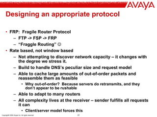 Copyright© 2004 Avaya Inc. All rights reserved 31
Designing an appropriate protocol
• FRP: Fragile Router Protocol
– FTP -> FSP -> FRP
– “Fraggle Routing” ☺
• Rate based, not window based
– Not attempting to discover network capacity – it changes with
the degree we stress it.
– Build to handle DNS’s peculiar size and request model
– Able to cache large amounts of out-of-order packets and
reassemble them as feasible
• Why out-of-order? Because servers do retransmits, and they
don’t appear to be rushable
– Able to adapt to many routers
– All complexity lives at the receiver – sender fulfills all requests
it can
• Client/server model forces this
 