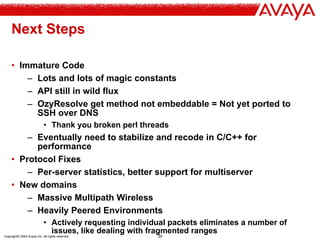Copyright© 2004 Avaya Inc. All rights reserved 35
Next Steps
• Immature Code
– Lots and lots of magic constants
– API still in wild flux
– OzyResolve get method not embeddable = Not yet ported to
SSH over DNS
• Thank you broken perl threads
– Eventually need to stabilize and recode in C/C++ for
performance
• Protocol Fixes
– Per-server statistics, better support for multiserver
• New domains
– Massive Multipath Wireless
– Heavily Peered Environments
• Actively requesting individual packets eliminates a number of
issues, like dealing with fragmented ranges
 