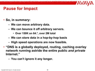 Copyright© 2004 Avaya Inc. All rights reserved 36
Pause for Impact
• So, in summary:
– We can move arbitrary data.
– We can bounce it off arbitrary servers.
• Over 150K on 64.*, over 2M total
– We can store data in a hop-by-hop basis
– High speed operations are now feasible.
• “DNS is a globally deployed, routing, caching overlay
network running astride the entire public and private
Internet.”
– You can’t ignore it any longer.
 