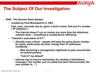 Copyright© 2004 Avaya Inc. All rights reserved 4
The Subject Of Our Investigation
• DNS: The Domain Name System
– Created by Paul Mockapetris in 1983
– Fast, easy, accurate way to, given a host’s name, find out it’s number
(“IP Address”)
• The Internet doesn’t run on names any more than the telephone
network does – everything is numbered for efficiency.
– “Internet’s equivalent of 411”
• Actually more critical – people will keep the same phone number
for years, while some services change their IP addresses
constantly
– Was becoming a management nightmare to pass around lists
of names/numbers
– “Call 411 by default”
• Internet has no secure mechanism for sending a fail/redirect
message (“the number you’ve called has been disconnected, the
new number is…”)
 