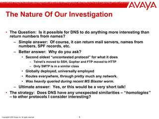 Copyright© 2004 Avaya Inc. All rights reserved 5
The Nature Of Our Investigation
• The Question: Is it possible for DNS to do anything more interesting than
return numbers from names?
– Simple answer: Of course, it can return mail servers, names from
numbers, SPF records, etc.
– Better answer: Why do you ask?
• Second oldest “uncontested protocol” for what it does
– Telnet’s moved to SSH, Gopher and FTP moved to HTTP
– Only SMTP is in a similar class
• Globally deployed, universally employed
• Routes everywhere, through pretty much any network.
• Was heavily queried during recent MS Blaster worm.
– Ultimate answer: Yes, or this would be a very short talk!
• The strategy: Does DNS have any unexpected similarities – “homologies”
– to other protocols I consider interesting?
 