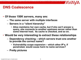 Copyright© 2004 Avaya Inc. All rights reserved 8
DNS Coalescence
• Of those 150K servers, many are:
– The same server with multiple interfaces
– Servers in a “silent hierarchy”
• Alice maintains her own cache, but if she can’t answer a
query, she connects to another upstream server rather than
some Internet host. Its cache is checked, and so on.
• Would be very interesting to extract these relationships
– Dependency checking – which servers trust one another
to provide the correct name?
• Vulnerability scope expansion – which other IP’s, if
penetrated, would cause harm to name services?
– Pretty pictures
 