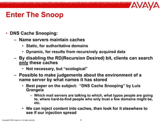 Copyright© 2004 Avaya Inc. All rights reserved 9
Enter The Snoop
• DNS Cache Snooping:
– Name servers maintain caches
• Static, for authoritative domains
• Dynamic, for results from recursively acquired data
– By disabling the RD(Recursion Desired) bit, clients can search
only these caches
• Not necessary, but “ecological”
– Possible to make judgements about the environment of a
name server by what names it has stored
• Best paper on the subject: “DNS Cache Snooping” by Luis
Grangeia
– Which mail servers are talking to which, what typos people are going
to, where hard-to-find people who only trust a few domains might be,
etc.
• We can inject content into caches, then look for it elsewhere to
see if our injection spread
 