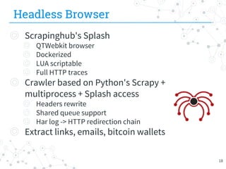 Headless Browser
◎ Scrapinghub's Splash
◎ QTWebkit browser
◎ Dockerized
◎ LUA scriptable
◎ Full HTTP traces
◎ Crawler based on Python's Scrapy +
multiprocess + Splash access
◎ Headers rewrite
◎ Shared queue support
◎ Har log -> HTTP redirection chain
◎ Extract links, emails, bitcoin wallets
18
 