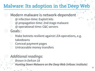 Malware: Its adoption in the Deep Web
◎ Modern malware is network-dependent
◎ @ infection-time: Exploit kits
◎ @ propagation-time: 2nd stage malware
◎ @ operational-time: C&C servers
◎ Goals :
◎ Make botnets resilient against LEA operations, e.g.
takedowns
◎ Conceal payment pages
◎ Untraceable money transfers
◎ Additional readings:
◎ Brown in Defcon 18
◎ Hunting Down Malware on the Deep Web (infosec institute)
50
 