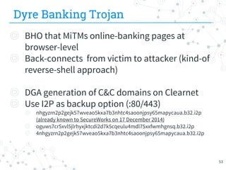 Dyre Banking Trojan
◎ BHO that MiTMs online-banking pages at
browser-level
◎ Back-connects from victim to attacker (kind-of
reverse-shell approach)
◎ DGA generation of C&C domains on Clearnet
◎ Use I2P as backup option (:80/443)
◎ nhgyzrn2p2gejk57wveao5kxa7b3nhtc4saoonjpsy65mapycaua.b32.i2p
(already known to SecureWorks on 17 December 2014)
◎ oguws7cr5xvl5jlrhyxjktcdi2d7k5cqeulu4mdl75xxfwmhgnsq.b32.i2p
◎ 4nhgyzrn2p2gejk57wveao5kxa7b3nhtc4saoonjpsy65mapycaua.b32.i2p
53
 