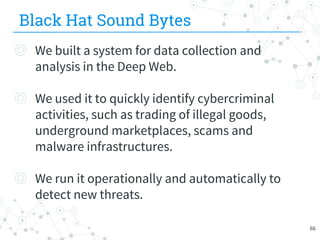 Black Hat Sound Bytes
◎ We built a system for data collection and
analysis in the Deep Web.
◎ We used it to quickly identify cybercriminal
activities, such as trading of illegal goods,
underground marketplaces, scams and
malware infrastructures.
◎ We run it operationally and automatically to
detect new threats.
66
 