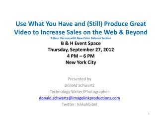 Use What You Have and (Still) Produce Great
Video to Increase Sales on the Web & Beyond
             2-Hour Version with New Color Balance Section
                 B & H Event Space
            Thursday, September 27, 2012
                    4 PM – 6 PM
                   New York City


                       Presented by
                     Donald Schwartz
             Technology Writer/Photographer
        donald.schwartz@imagelinkproductions.com
                   Twitter: Ishkahbibel
                                                             1
 