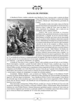 BATALHA DE POITIERS

       A Batalha de Poitiers, também conhecida como Batalha de Tours, travou-se entre o exército do Reino
                                                      Franco, liderados por Carlos Martel e o exército do Califado
                                                      de Córdova, liderado por Abd-al-Rahman, governante de
                                                      Córdova.
                                                             Esta batalha é citada como sendo o marco do final da
                                                      expansão muçulmana na Europa medieval. O exército Franco
                                                      colocou-se junto à cidade de Tours, para sua defesa. O
                                                      ataque muçulmano foi rechaçado, com a morte do seu
                                                      comandante, junto a cidade de Poitiers.
                                                             Embora Odo tivesse derrotado os invasores
                                                      muçulmanos antes, quando eles retornaram, as coisas estavam
                                                      muito diferentes. A chegada de um novo emir de Córdoba,
                                                      Abdul Rahman Al Ghafiqi, que trouxe com ele uma grande
                                                      força de cavaleiros árabes e berberes, dando início à grande
                                                      invasão. Abdul Rahman Al Ghafiqi havia estado em Toulouse
                                                      e os cronistas árabes deixam claro que ele se opôs fortemente
                                                      à decisão do emir de não assegurar as defesas externas
                                                      contra uma força de socorro, o que permitiu a Odo e à sua
                                                      infantaria atacar sem piedade antes que a cavalaria islâmica
                                                      pudesse estar preparada. Abdul Rahman Al Ghafiqi não
                                                      tinha a intenção de permitir outro desastre. Desta vez os
                                                      cavaleiros islâmicos estavam prontos para a batalha e os
                                                      resultados foram terríveis para os aquitanianos. Odo, o herói
                                                      de Toulouse, foi duramente derrotado na invasão muçulmana
de 732, na batalha do rio Garone e a cidade de Bordeaux foi saqueada. Odo fugiu ao encontro de Carlos em busca
de ajuda, que por sua vez concordou em ir em seu resgate, desde que ele e a sua casa fossem reconhecidos como
seus soberanos - o que Odo fez oficialmente e de imediato.
       A batalha de Tours deu a Carlos o cognome "Martel", pela crueldade com que ele batia os seus inimigos.
Muitos historiadores, incluindo o grande historiador militar Sir Edward Creasy, acreditam que, tivesse ele
fracassado em Tours, o Islão provavelmente teria invadido a Gália e talvez o resto da Europa cristã ocidental.
Edward Gibbon acredita claramente que os muçulmanos teriam conquistado de Roma ao rio Reno e até mesmo
a Inglaterra com facilidade, caso Carlos Martel não vencesse. Creasy diz que "a grande vitória obtida por Carlos
Martel deteve decisivamente o avanço árabe na conquista de Europa Ocidental, salvando a cristandade do Islão,
e preservando as relíquias da Antigüidade e as origens da civilização moderna".
       Actualmente, Matthew Bennett e seus co-autores de "Fighting Techniques of the Medieval World"
("Técnicas de Ataque do Mundo Medieval"), publicado em 2005, argumenta que "poucas batalhas são lembradas
depois de 1.000 anos depois de disputadas… mas a Batalha de Poitiers (Tours) é uma excepção. Carlos Martel
fez retroceder uma invasão muçulmana que se não fosse evitada, talvez tivesse conquistado a Gália". Michael
Grant, autor de "History of Rome", dá a Batalha de Tours tal importância que a coloca entre as principais datas
históricas da era romana.
       Outro historiador contemporâneo, William Watson, acredita que o fracasso de Martel em Tours teria sido
um desastre, destruindo o que se tornaria a civilização ocidental e, depois, o Renascimento. Muitos historiadores
modernos tais como William Watson e Antonio Santosuosso geralmente apoiam o conceito de Tours como um
evento histórico importante que favoreceu a civilização ocidental e a Cristandade, apesar deste último acreditar
que as vitórias de Martel nas campanhas de 737 terem sido consideravelmente mais vitais.

                                                     Bruno Gil - 5º G




                                                       10
 