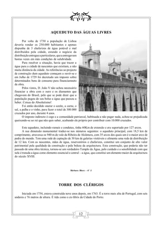 AQUEDUTO DAS ÁGUAS LIVRES

       Por volta de 1730 a população de Lisboa
devería rondar os 250.000 habitantes e apenas
dispunha de 3 chafarizes de água potável e mal
distribuídos pela cidade, estando o negócio da
distribuição entregue a particulares, que a entregavam
bastas vezes em más condições de salubridade.
       Para resolver a situação, havia que trazer a
água para a cidade de nascentes que existiam, a não
muita distância da cidade. As referências ao projecto
de construção dum aqueduto começam a ouvir-se e
em Julho de 1729 foi decretado um imposto sobre
determinados bens de consumo para financiamneto
da obra.
       Pelos vistos, D. João V não achou necessário
financiar a obra com o ouro e os diamantes que
chegavam do Brasil, pelo que se pode dizer que a
população pagou do seu bolso a água que passou a
beber. Coisas do Absolutismo!
       Foi então decidido onerar o azeite, a carne, o
sal, a palha e o vinho, para fazer o total de 300.000
cruzados por ano, durante 4 anos.
       O imposto indirecto é cego e a comunidade patriarcal, habituada a não pagar nada, achou-se prejudicada
queixando-se ao rei que não quis saber, acabando ele próprio por contribuir com 10.000 cruzados.

       Este aqueduto, incluindo ramais e condutas, tinha 60Km de extensão e era suportado por 127 arcos.
       A sua dimensão monumental traduz-se nos números seguintes: o aqueduto principal, com 18,5 km de
comprimento, atravessa os 940 m do vale da Ribeira de Alcântara, com 35 arcos dos quais um é o maior arco de
pedra do mundo. Tem uma rede de captação de 30 km de galerias visitáveis e alimenta uma rede de distribuição
de 12 km. Com as nascentes, mães de água, reservatórios e chafarizes, constitui um conjunto de alto valor
patrimonial pela qualidade da construção e pela beleza da arquitectura. Esta construção, que poderia não ter
passado de uma obra técnica, tornou-se um verdadeiro Templo da Água, pelo cuidado e a sensibilidade com que
nela é tratada a água como elemento essencial e central – a água, que constitui um elemento maior da arquitectura
do século XVIII.



                                               Bárbara Bleco - 6º J




                                     TORRE DOS CLÉRIGOS

     Iniciada em 1754, estava construída nove anos depois, em 1763. É a torre mais alta de Portugal, com seis
andares e 76 metros de altura. É tida como o ex-libris da Cidade do Porto.




                                                       12
 