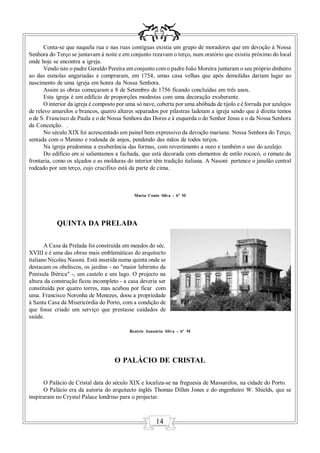 Conta-se que naquela rua e nas ruas contíguas existia um grupo de moradores que em devoção à Nossa
Senhora do Terço se juntavam à noite e em conjunto rezavam o terço, num oratório que existiu próximo do local
onde hoje se encontra a igreja.
       Vendo isto o padre Geraldo Pereira em conjunto com o padre João Moreira juntaram o seu próprio dinheiro
ao das esmolas angariadas e compraram, em 1754, umas casa velhas que após demolidas dariam lugar ao
nascimento de uma igreja em honra da Nossa Senhora.
       Assim as obras começaram a 8 de Setembro de 1756 ficando concluídas em três anos.
       Esta igreja é um edificio de proporções modestas com uma decoração exuberante.
       O interior da igreja é composto por uma só nave, coberta por uma abóbada de tijolo e é forrada por azulejos
de relevo amarelos e brancos, quatro altares separados por pilastras ladeiam a igreja sendo que à direita temos
o de S. Francisco de Paula e o de Nossa Senhora das Dores e à esquerda o do Senhor Jesus e o da Nossa Senhora
da Conceição. .
       No século XIX foi acrescentado um painel bem expressivo da devoção mariana: Nossa Senhora do Terço,
sentada com o Menino e rodeada de anjos, pendendo das mãos de todos terços.
       Na igreja predomina a exuberância das formas, com revestimento a ouro e também o uso do azulejo.
       Do edifício em si salientamos a fachada, que está decorada com elementos de estilo rococó, o remate da
frontaria, como os alçados e as molduras do interior têm tradição italiana. A Nasoni pertence o janelão central
rodeado por um terço, cujo crucifixo está da parte de cima.



                                             Marta Couto Silva - 6º M




            QUINTA DA PRELADA

       A Casa da Prelada foi construída em meados do séc.
XVIII e é uma das obras mais emblemáticas do arquitecto
italiano Nicolau Nasoni. Está inserida numa quinta onde se
destacam os obeliscos, os jardins - no "maior labirinto da
Penísula Ibérica" -, um castelo e um lago. O projecto na
altura da construção ficou incompleto - a casa deveria ser
constituída por quatro torres, mas acabou por ficar com
uma. Francisco Noronha de Menezes, doou a propriedade
à Santa Casa da Misericórdia do Porto, com a condição de
que fosse criado um serviço que prestasse cuidados de
saúde.

                                           Beatriz Januária Silva - 6º M




                                     O PALÁCIO DE CRISTAL

      O Palácio de Cristal data do século XIX e localiza-se na freguesia de Massarelos, na cidade do Porto.
      O Palácio era da autoria do arquitecto inglês Thomas Dillen Jones e do engenheiro W. Shields, que se
inspiraram no Crystal Palace londrino para o projectar.



                                                       14
 