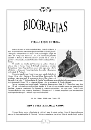 FERNÃO PERES DE TRAVA


      Fernão era filho de Pedro Froilaz de Trava, da Casa de Trava, a
mais poderosa do reino da Galiza na época. Participou na revolta galaico-
-portuguesa contra Urraca de Leão e Castela, liderada pelo seu pai em
1116, em aliança com Teresa de Leão. Esta insurreição pretendia
defender os direitos de Afonso Raimundes, coroado rei da Galiza e
garantir a autonomia do Condado Portucalense frente à rainha castelhano-
leonesa.
      Os triunfos nas batalhas de Vilasobroso e Lanhoso selaram a
aliança entre os Trava e Teresa de Portugal. a regência do Condado
Portucalense. Fernão Peres de Trava passou então a governar o Porto
e Coimbra e a firmar com Teresa importantes disposições e documentos
no Condado de Portugal .
      Com a morte de Urraca, Fernão tornou-se um grande aliado do rei
Afonso VII de Leão e Castela no Reino da Galiza. Tanto que lhe foi
confiada a importante tarefa de ser preceptor do seu filho, o futuro rei
Fernando II de Leão. A “Crónica Latina de Castilla” considera que a sua influência foi determinante para que,
no testamento de Afonso VII, os reinos de Galiza e Leão se separassem de Toledo e Castela.
      Teresa exerceu a regência do Condado Portucalense durante a menoridade de D. Afonso Henriques. Mas
em 1122, sob a orientação do arcebispo Paio Mendes de Braga , Afonso pretendeu assegurar o seu domínio do
Condado e armou-se cavaleiro em Tui. Juntando os cavaleiros portugueses à sua causa contra Fernão Peres e
Teresa de Leão, derrotou ambos na Batalha de S. Mamede em 1128, quando pretendiam tomar a soberania do
espaço galaico-português e assumiu o governo do Condado.


                                 Ana Rita Valente e Mariana Isabel Ferreira - 5ºF




                           VIDA E OBRA DE NICOLAU NASONI

      Nicolau Nasoni nasceu a 2 de Junho de 1661 às 2 horas da manhã em Sam Eiotani di Sopra na Toscana
na zona de Florença.Era filho de Giuseppe Francesco Nasoni e de Margaretta, filha de Nicodó Rossi, sendo o


                                                       16
 