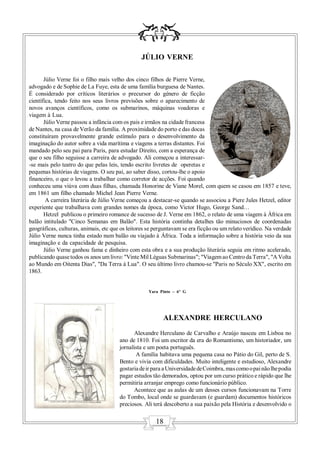 JÚLIO VERNE

       Júlio Verne foi o filho mais velho dos cinco filhos de Pierre Verne,
advogado e de Sophie de La Fuye, esta de uma família burguesa de Nantes.
É considerado por críticos literários o precursor do género de ficção
científica, tendo feito nos seus livros previsões sobre o aparecimento de
novos avanços científicos, como os submarinos, máquinas voadoras e
viagem à Lua.
       Júlio Verne passou a infância com os pais e irmãos na cidade francesa
de Nantes, na casa de Verão da família. A proximidade do porto e das docas
constituíram provavelmente grande estímulo para o desenvolvimento da
imaginação do autor sobre a vida marítima e viagens a terras distantes. Foi
mandado pelo seu pai para Paris, para estudar Direito, com a esperança de
que o seu filho seguisse a carreira de advogado. Ali começou a interessar-
-se mais pelo teatro do que pelas leis, tendo escrito livretes de operetas e
pequenas histórias de viagens. O seu pai, ao saber disso, cortou-lhe o apoio
financeiro, o que o levou a trabalhar como corretor de acções. Foi quando
conheceu uma viúva com duas filhas, chamada Honorine de Viane Morel, com quem se casou em 1857 e teve,
em 1861 um filho chamado Michel Jean Pierre Verne.
        A carreira literária de Júlio Verne começou a destacar-se quando se associou a Piere Jules Hetzel, editor
experiente que trabalhava com grandes nomes da época, como Victor Hugo, George Sand…
       Hetzel publicou o primeiro romance de sucesso de J. Verne em 1862, o relato de uma viagem à África em
balão intitulado "Cinco Semanas em Balão". Esta história continha detalhes tão minuciosos de coordenadas
geográficas, culturas, animais, etc que os leitores se perguntavam se era ficção ou um relato verídico. Na verdade
Júlio Verne nunca tinha estado num balão ou viajado à África. Toda a informação sobre a história veio da sua
imaginação e da capacidade de pesquisa.
       Júlio Verne ganhou fama e dinheiro com esta obra e a sua produção literária seguia em ritmo acelerado,
publicando quase todos os anos um livro: "Vinte Mil Léguas Submarinas"; "Viagem ao Centro da Terra", "A Volta
ao Mundo em Oitenta Dias", "Da Terra à Lua". O seu último livro chamou-se "Paris no Século XX", escrito em
1863.


                                                    Yara Pinto – 6º G




                                                          ALEXANDRE HERCULANO
                                              Alexandre Herculano de Carvalho e Araújo nasceu em Lisboa no
                                       ano de 1810. Foi um escritor da era do Romantismo, um historiador, um
                                       jornalista e um poeta português.
                                              A família habitava uma pequena casa no Pátio do Gil, perto de S.
                                       Bento e vivia com dificuldades. Muito inteligente e estudioso, Alexandre
                                       gostaria de ir para a Universidade de Coimbra, mas como o pai não lhe podia
                                       pagar estudos tão demorados, optou por um curso prático e rápido que lhe
                                       permitiria arranjar emprego como funcionário público.
                                              Acontece que as aulas de um desses cursos funcionavam na Torre
                                       do Tombo, local onde se guardavam (e guardam) documentos históricos
                                       preciosos. Ali terá descoberto a sua paixão pela História e desenvolvido o


                                                       18
 