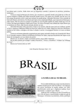 seu talento para a escrita. Ainda muito novo já frequentava reuniões e encontros de escritores, jornalistas,
intelectuais.
       Tornou-se amigo da Marquesa de Alorna, que o incentivou a aprender alemão, para poder ler as obras de
autores românticos alemães que tinham alcançado grande sucesso. Ele seguiu esse conselho, que lhe veio a ser
útil, porque lhe permitiu salvar a pele num momento de grande perigo. Alexandre Herculano viveu o período de
lutas entre liberais e absolutistas. Era liberal, participou numa conspiração falhada, cujos responsáveis foram quase
todos mortos. Mas ele salvou-se, porque se escondeu na casa do padre capelão da colónia alemã que vivia em
Lisboa. Daí fugiu para Inglaterra, depois para França. Só voltou a Portugal como soldado das tropas liberais que
se instalaram no Porto, onde ficaram cercadas durante um ano.
       Alexandre Herculano sabia aproveitar o tempo à sua maneira: além de tomar parte nos combates, quando
os havia, organizou a Biblioteca Pública do Porto por ordem do rei D. Pedro. Depois da vitória do Liberalismo,
instalou-se em Lisboa e entregou-se de alma e coração à escrita, à investigação histórica, às vezes ao debate
público.
       Tornou-se um homem admirado e respeitado por toda a gente, incluindo a família real. O marido de D. Maria
II, D. Fernando, nomeou-o Director da Biblioteca do Palácio da Ajuda, cargo que lhe permitiu dar largas ao seu
desejo de investigação e ao seu talento de escritor.
       Manteve-se, no entanto, sempre um homem austero, pouco dado a honrarias.
       Da sua obra constam, por exemplo “Lendas e Narrativas”, “Eurico , o Presbítero”, “O Bobo” de “O Monge
de Cister”.
       Morreu em Vale de Lobo em 1887.


                                          Luísa Margarida Montenegro Paulo - 6ºA




                                                               A FAMÍLIA REAL NO BRASIL


                                                              Foi na cidade da Baía que surgiu uma das primeiras
                                                        medidas tomadas pore D. João VI no Brasil – foi a abertura
                                                        dos portos brasileiros às nações amigas, em 1808,
                                                        possibilitando assim que a Inglaterra pudesse fazer
                                                        abertamente o comércio com o Brasil.
                                                              Ainda em 1801, em Março, D. João VI transferiu-se
                                                        para o Rio de Janeiro, transformando a cidade em sede da
                                                        Monarquia. Aí formou o seu ministério, aboliu a proibição


                                                        19
 