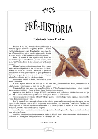 Evolução do Homem Primitivo


      Há cerca de 2,5 e 1,6 milhões de anos atrás surge a
primeira espécie atribuída ao género Homo. O Homo
Habilis tinha dentadura mais delicada e face mais plana do
que o Australopitecos; são os inventores da primeira técnica
de talhar a pedra. Ainda não são considerados homens.
      Há de 1,9 milhões de anos, apareceram (e vivem ao
mesmo tempo que o Homon Habilis), o Homo Erectus, ainda
na África Oriental. Estes já são considerados verdadeiros
homens!
      O Homo Erectus é o primeiro a dominar o fogo, a andar
sobre os membros posteriores, daí o seu nome e, portanto,
deixam de viver nas árvores. Aprendem a produzir
instrumentos de pedra (bifaces) com os quais podem mais
facilmente esquartejar a caça e controem as primeiras
habitações resistentes ao frio e às tempestades.
      Alguns deles deixam a Àfrica e espalham-se pelos
outros continentes.
      O Homo Sapiens apareceu há cerca de 150 mil anos atrás, possivelmente na África,como resultado de
adaptações do Homo Erectus ao meio em que eles viviam.
      O seu esqueleto é mais leve, o seu tamanho médio é de 1,70m. Tem queixo proeminente e crânio redondo.
As arcadas supraciliares, a face e os dentes foram diminuindo de tamanho.
      O primeiro Homo Sapiens da Europa (100.000 e 40.000 anos atrás) é chamado neandertaliano uma vez que
em 1856 se ter descoberto um esqueleto deste, numa gruta do vale do rio Neander.
      Pensou-se que esta espécie teria sido destruída por guerras e substituída por outras espécies, mais evoluídas
vindas de outros pontos da Terra.
      Hoje há provas de que os neandertalianos terão evoluído para seres humanos mais complexos uma vez que
alguns crânios mostram características próprias de neandertaliano e do homem de Cro-Magnon. Também em
certos depósitos de utensílios encontrados na natureza se vê a transição para as lâminas de sílex e para as pontas
de espada já usadas pelo homem de Cro-Magnon.
      Ainda não se sabe bem onde teriam aparecido os primeiros Homo Sapiens. Para alguns teria sido em África,
para outros no Oriente.
      Os fósseis mais antigos do homem moderno datam de 40.000 anos e foram encontrados primeiramente na
localidade de Cro-Magnon, na região francesa da Dordogne, em 1868.


                                             Sara Ramos Castelo - 5ºA




                                                        2
 