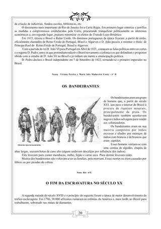 da criação de indústrias, fundou escolas, bibliotecas, etc.
       O documento mais importante do Rio de Janeiro foi a Carta Régia. Em primeiro lugar sintetiza e justifica
as medidas e compromissos estabelecidos pela Corte, procurando tranquilizar politicamente os interesses
económicos e, em segundo lugar, procura minimizar os efeitos do Tratado Luso-Britânico.
       Em 1815, elevou o Brasil a Reino Unido. Os domínios portugueses da época ficaram ,a partir de então,
oficialmente chamados de Reino Unido de Portugal, Brasil e Algarves e D. João passou a ostentar o título de
Príncipe Real do Reino Unido de Portugal, Brasil e Algarves.
        Com a partida do rei D. João VI para Portugal em Abril de 1821, começam as lutas políticas entre as cortes
e o regente D. Pedro, entre os que pretendiam reduzir o Brasil novamente a colónia e os que defendiam o progresso
obtido com a estadia de D. João VI no Brasil e já tinham em mente a emancipação política.
       D. Pedro declara o Brasil independente em 7 de Setembro de 1822, tornando-se o primeiro imperador no
Brasil.


                                Neuza   Viviana Pereira e Maria Inês Madureira Costa - 6º D




                                         OS BANDEIRANTES

                                                                                Os bandeirantes eram um grupo
                                                                          de homens que, a partir do século
                                                                          XVI, iam para o interior do Brasil à
                                                                          procura de riquezas miner ais,
                                                                          principalmente da prata. Os
                                                                          bandeirantes também apanhavam
                                                                          negros e índios selvagens para vender
                                                                          aos colonizadores.
                                                                                Os bandeirantes eram na sua
                                                                          maioria compostos por índios
                                                                          escravos e aliados por mestiços de
                                                                          índios com brancos e de brancos que
                                                                          eram capitães.
                                                                                Esses homens vestiam-se com
                                                                          uma camisa de algodão, chapéu de
abas largas, usavam botas de cano alto (alguns andavam descalços por influência dos índios).
      Eles levavam para comer mandiocas, milho, feijão e carne seca. Para dormir levavam redes.
      Muitos dos bandeirantes não voltavam a ver as famílias, pois morriam. Essas mortes ou eram causadas por
febres ou por picadas de cobras.


                                                       Nuno Rio -6ºE




                           O FIM DA ESCRAVATURA NO SÉCULO XX


       A segunda metade do século XVIII e o princípio do seguinte foram a época de maior desenvolvimento do
tráfico esclavagista. Em 1786, 38.000 africanos rumaram às colónias da América e, mais tarde, ao Brasil para
trabalharem, sobretudo nas minas de diamantes.


                                                        20
 