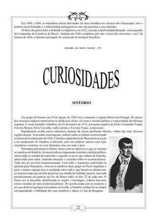 Em 1648 e 1649, os holandeses foram derrotados em duas batalhas nos outeiros dos Guararapes, mas o
poderio naval holandês e a inferioridade portuguesa no mar não permitiu a sua expulsão.
      O início da guerra entra a Holanda e a Inglaterra, em 1652, veio dar a oportunidade desejada: uma esquadra
da Companhia do Comércio do Brasil , fundada em 1649, completou por mar o cerco dos invasores e, em 7 de
Janeiro de 1654, o domínio português foi restaurado no nordeste brasileiro.


                                           Alexandre dos Santos Amorim – 6ºL




                                                  SINÉDRIO


       Um grupo de homens em 24 de Agosto de 1820 veio a instaurar o regime liberal em Portugal. Os abusos
dos invasores ingleses mantiveram-se desde essa altura, tal como a miséria pública e a necessidade de reformas
urgentes. É assim fundado o Sinédrio, em 22 de Janeiro de 1818, por quatro sujeitos do Porto: Fernandes Tomás,
Ferreira Borges, Silva Carvalho, todos juristas e Ferreira Viana, comerciante.
       Rapidamente acolhe outros elementos, homens de outras profissões liberais, vindos das mais diversas
regiões do país. Nem todos eram maçons, embora todos se tenham assim tornado
na altura do levantamento de 1820. Contudo a importância da Maçonaria na acção
e na composição do Sinédrio é relevante, pois ele colabora mesmo com lojas
maçónicas existentes ou com elementos seus em todo o país.
       Norteados pelo projecto liberal, vários eram os objectivos a que se votaram
os membros do Sinédrio. Acima de tudo era importante controlar a opinião pública,
observando os sentidos de expressão e vigiando as novas que vinham de Espanha,
observando para saber, tentando antecipar e controlar todos os acontecimentos.
Tudo isto era previsto estatutariamente. Com todo o organismo controlado ou
apoiado pela Maçonaria, viam-se os membros deste grupo do Porto impelidos a
jurar e manter segredo face à sociedade sobre tudo o que faziam ou planeavam,
ao mesmo tempo que deviam preservar um sentido de lealdade comum, renovado
periodicamente em jantares na Foz do Douro todos os dias 22 de cada mês. O
futuro era aí discutido, planificando as acções e estratégias, embora houvesse
outras reuniões de noite preferencialmente. De acordo ainda com os estatutos e
no caso de haver qualquer movimento ou revolta, o Sinédrio conduzi-lo-ia sempre
salvaguardando a fidelidade dos seus membros e ideais à Casa de Bragança




                                                      22
 