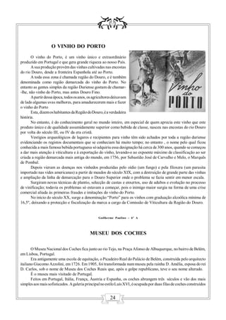 O VINHO DO PORTO
       O vinho do Porto, é um vinho único e extraordinário
produzido em Portugal e que gera grande riqueza ao nosso País.
       A sua produção provém das vinhas cultivadas nas encostas
do rio Douro, desde a fronteira Espanhola até ao Porto.
       A toda essa zona é chamada região do Douro, e é também
denominada como região demarcada do vinho do Porto. No
entanto as gentes simples da região Duriense gostam de chamar-
-lhe, não vinho do Porto, mas antes Douro Fino.
       A partir dessa época, todos os anos, os agricultores deixavam
de lado algumas uvas melhores, para amadurecerem mais e fazer
o vinho do Porto
       Esta, dizem os habitantes da Região do Douro, é a verdadeira
história.
       No entanto, é do conhecimento geral no mundo inteiro, em especial de quem aprecia este vinho que este
produto único e de qualidade assumidamente superior como bebida de classe, nasceu nas encostas do rio Douro
por volta do século III, ou IV da era cristã.
       Vestígios arqueológicos de lagares e recipientes para vinho têm sido achados por toda a região duriense
evidenciando os registos documentais que se conheciam há muito tempo; no entanto , o nome pelo qual ficou
conhecida a mais famosa bebida portuguesa só adquiriu essa designação há cerca de 300 anos, quando se começou
a dar mais atenção à viticultura e à exportação do vinho, levando-o ao expoente máximo de classificação ao ser
criada a região demarcada mais antiga do mundo, em 1756, por Sebastião José de Carvalho e Melo, o Marquês
de Pombal.
       Depois vieram as doenças nos vinhedos produzidas pelo oídio (um fungo) e pela filoxera (um parasita
importado nas vides americanas) a partir de meados do século XIX, com a destruição de grande parte das vinhas
e ampliação da linha de demarcação para o Douro Superior onde o problema se fazia sentir em menor escala.
       Surgiram novas técnicas de plantio, selecção de castas e enxertos, uso de adubos e evolução no processo
de vinificação; todavia os problemas só estavam a começar, pois o inimigo maior surgia na forma de uma crise
comercial aliada às primeiras fraudes e imitações do vinho do Porto.
       No início do século XX, surge a denominação “Porto” para os vinhos com graduação alcoólica mínima de
16,5º, deixando a protecção e fiscalização da marca a cargo da Comissão de Viticultura da Região do Douro.


                                                 Guilherme Paulino – 6º A




                                           MUSEU DOS COCHES

       O Museu Nacional dos Coches fica junto ao rio Tejo, na Praça Afonso de Albuquerque, no bairro de Belém,
em Lisboa, Portugal.
       Era antigamente uma escola de equitação, o Picadeiro Real do Palácio de Belém, construída pelo arquitecto
italiano Giacomo Azzolini, em 1726. Em 1905, foi transformada num museu pela rainha D. Amélia, esposa do rei
D. Carlos, sob o nome de Museu dos Coches Reais que, após o golpe republicano, teve o seu nome alterado.
       É o museu mais visitado de Portugal.
       Feitos em Portugal, Itália, França, Áustria e Espanha, os coches abrangem três séculos e vão dos mais
simples aos mais sofisticados. A galeria principal no estilo Luís XVI, é ocupada por duas filas de coches construídos


                                                        24
 