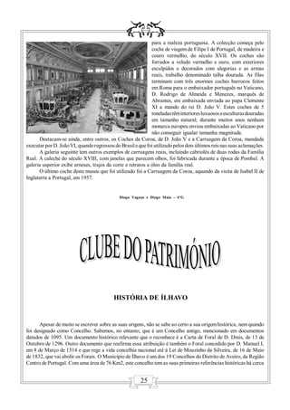 para a realeza portuguesa. A colecção começa pelo
                                                             coche de viagem de Filipe I de Portugal, de madeira e
                                                             couro vermelho, do século XVII. Os coches são
                                                             forrados a veludo vermelho e ouro, com exteriores
                                                             esculpidos e decorados com alegorias e as armas
                                                             reais, trabalho denominado talha dourada. As filas
                                                             terminam com três enormes coches barrocos feitos
                                                             em Roma para o embaixador português no Vaticano,
                                                             D. Rodrigo de Almeida e Menezes, marquês de
                                                             Abrantes, em embaixada enviada ao papa Clemente
                                                             XI a mando do rei D. João V. Estes coches de 5
                                                             toneladas têm interiores luxuosos e esculturas douradas
                                                             em tamanho natural; durante muitos anos nenhum
                                                             monarca europeu enviou embaixadas ao Vaticano por
                                                             não conseguir igualar tamanha magnitude.
      Destacam-se ainda, entre outros, os Coches da Coroa, de D. João V e a Carruagem da Coroa, mandada
executar por D. João VI, quando regressou do Brasil e que foi utilizado pelos dois últimos reis nas suas aclamações.
      A galeria seguinte tem outros exemplos de carruagens reais, incluindo cabriolés de duas rodas da Família
Real. A caleche do século XVIII, com janelas que parecem olhos, foi fabricada durante a época de Pombal. A
galeria superior exibe arneses, trajos da corte e retratos a óleo da família real.
      O último coche deste museu que foi utilizado foi a Carruagem da Coroa, aquando da visita de Isabel II de
Inglaterra a Portugal, em 1957.


                                             Diogo Yaguas e Diogo Maia – 6ºG




                                          HISTÓRIA DE ÍLHAVO


      Apesar de muito se escrever sobre as suas origens, não se sabe ao certo a sua origem histórica, nem quando
foi designado como Concelho. Sabemos, no entanto, que é um Concelho antigo, mencionado em documentos
datados de 1095. Um documento histórico relevante que o reconhece é a Carta de Foral de D. Dinis, de 13 de
Outubro de 1296. Outro documento que reafirma essa atribuição é também o Foral concedido por D. Manuel I,
em 8 de Março de 1514 e que rege a vida concelhia nacional até à Lei de Mouzinho da Silveira, de 16 de Maio
de 1832, que vai abolir os Forais. O Município de Ílhavo é um dos 19 Concelhos do Distrito de Aveiro, da Região
Centro de Portugal. Com uma área de 76 Km2, este concelho tem as suas primeiras referências históricas há cerca


                                                       25
 