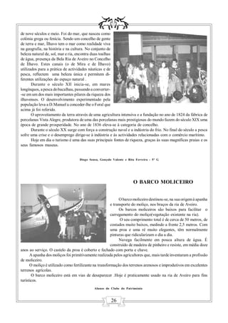 de nove séculos e meio. Foi do mar, que nasceu como
colónia grega ou fenícia. Sendo um concelho de gente
de terra e mar, Ílhavo tem o mar como realidade viva
na geografia, na história e na cultura. No conjunto de
beleza natural de, sol, mar e ria, encontra duas toalhas
de água, presença da Bela Ria de Aveiro no Concelho
de Ílhavo. Estes canais (o de Mira e de Ílhavo)
utilizados para a prática de actividades náuticas e de
pesca, reflectem uma beleza única e permitem di-
ferentes utilizações do espaço natural .
       Durante o século XII inicia-se, em mares
longínquos, a pesca do bacalhau, passando a converter-
-se em um dos mais importantes pilares da riqueza dos
ilhavenses. O desenvolvimento experimentado pela
população leva a D.Manuel a conceder-lhe o Foral que
acima já foi referido.
       O aproveitamento da terra através de uma agricultura intensiva e a fundação no ano de 1824 da fábrica de
porcelanas Vista Alegre, produtora de uma das porcelanas mais prestigiosas do mundo fazem do século XIX uma
época de grande prosperidade. No ano de 1836 eleva-se à categoria de concelho.
       Durante o século XX surge com força a construção naval e a indústria do frio. No final do século a pesca
sofre uma crise e o desemprego dirige-se à indústria e às actividades relacionadas com o comércio marítimo.
       Hoje em dia o turismo é uma das suas principais fontes de riqueza, graças às suas magníficas praias e os
seus famosos museus.


                                    Diogo Sousa, Gonçalo Valente e Rita Ferreira - 5º G




                                                                      O BARCO MOLICEIRO


                                                              O barco moliceiro destinou-se, na sua origem à apanha
                                                        e transporte do moliço, nos braços da ria de Aveiro.
                                                              Os barcos moliceiros são baixos para facilitar o
                                                        carregamento do moliço(vegetação existente na ria).
                                                              O seu comprimento total é de cerca de 50 metros, de
                                                        costados muito baixos, medindo a frente 2,5 metros. Com
                                                        uma proa e uma ré muito elegantes, têm normalmente
                                                        pinturas que ridicularizam o dia a dia.
                                                              Navega facilmente em pouca altura de água. É
                                                        construído de madeira de pinheiro e resiste, em média doze
anos ao serviço. O castelo da proa é coberto e fechado com porta e chave.
      A apanha dos moliços foi primitivamente realizada pelos agricultores que, mais tarde inventaram a profissão
de moliceiro.
      O moliço é utilizado como fertilizante na transformação dos terrenos arenosos e improdutivos em excelentes
terrenos agrícolas.
       O barco moliceiro está em vias de desaparecer .Hoje é praticamente usado na ria de Aveiro para fins
turísticos.
                                             Alunos do Clube do Património



                                                        26
 