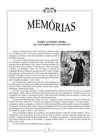 PADRE ANTÓNIO VIEIRA
                                 402 ANOS SOBRE O SEU NASCIMENTO


     Nasceu a 6 de Fevereiro de 1608, em Lisboa, e faleceu na Baía
a 18 de Julho de 1697. Foi um dos maiores escritores da língua
portuguesa e, também, um dos mais inspirados e completos oradores
da história da Europa.
     Aos seis anos vai para o Brasil com os pais e fixa-se na Baía onde
fez os primeiros estudos no Colégio dos Jesuítas em Salvador, onde,
principiando com dificuldades, veio a tornar-se um aluno brilhante. Por
volta dos catorze anos, começa a ser notado: escreve bem o português
e domina com facilidade o latim. Em 1623 inicia o noviciado na
Companhia de Jesus. Ordena-se sacerdote em 1635 e exerce funções
de pregador nas aldeias baianas. Em 1641, restaurada a independência,
regressa a Portugal e cativa o favor de D. João IV, sendo por ele
nomeado pregador régio.Inicia uma carreira diplomática sobressaindo
pela vivacidade de espírito e como orador.
     Em Portugal havia quem não gostasse de suas pregações em
favor dos judeus. Após tempos conturbados acabou voltando ao Brasil,
de 1652 a 1661, foi missionário no Maranhão e no Grão-Pará, sempre
defendendo a liberdade dos índios.
     Em 1654, pouco depois de proferir o célebre "Sermão de Santo António aos Peixes" em São Luís, no Estado
do Maranhão, o padre António Vieira partiu para Lisboa, junto com dois companheiros, a bordo de um navio da
Companhia de Comércio, carregado de açúcar. Tinha como missão defender junto do monarca os direitos dos
indígenas escravizados, contra a cobiça dos colonos portugueses.
     É expulso do Maranhão pelos colonos, em 1661, e regressa a Lisboa. Em 1665 é preso em Coimbra pelo
Tribunal do Santo Ofício sob a acusação de acreditar nas profecias do poeta Bandarra. Três anos depois é
amnistiado e retoma as pregações em Lisboa. Em 1669 parte para Roma e obtém grande sucesso como pregador,
combatendo o Tribunal do Santo Ofício. Regressa a Portugal em 1675; mas, agora sem apoios políticos e desiludido
pela perseguição aos cristãos-novos (que tanto defendera), retira-se de vez para a Baía em 1681 onde se entrega
ao trabalho de compor e editar os seus Sermões.
     Deixou uma obra complexa que exprime as suas opiniões políticas. Além dos Sermões redigiu o "Clavis
Prophetarum", livro de profecias que nunca concluiu. Entre os inúmeros sermões, referiremos alguns dos mais
célebres: o "Sermão da Quinta Dominga da Quaresma", o "Sermão da Sexagésima", o "Sermão pelo Bom Sucesso
das Armas de Portugal Contra as de Holanda", o "Sermão do Bom Ladrão", e o "Sermão de Santo António aos
Peixes" entre outros.
      Os seus sermões eram inflamados, belos, magistrais.


                                                     27
 