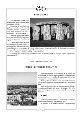STONEHENGE

      Este monumento localiza-se no
condado de Wiltshire (Inglaterra) nas
planícies de Salisbury.
      Stonehenge é um círculo de
pedras da Idade do Bronze. A
estrutura principal é formada por
dois anéis monólitos de pedra,
construídos a partir de 3100a.C.
      A arquitectura tem relação com
o movimento do Sol e da Lua e alguns
monólitos possuem 9 metros de
altura.
      Alguns arqueólogos atribuem
aos druidas utilizarem esta construção
com propósitos religiosos. Acredita-
se também que os povos antigos da Europa tenham usado o Stonehenge com fins de observação astronómica,
incorporando vários conceitos avançados de matemática.
      Esta construção é também atribuída a seres alienígenas.
      É um dos pontos turísticos mais visitados da Europa, recebe mais de 700 mil visitantes por ano. É património
da humanidade.


                                     Catarina Ganilho e Mateus Buzato   - 5ºB




                             JERICÓ NO PERÍODO NEOLÍTICO


                                                          Jericó é uma cidade localizada perto do rio Jordão, nos
                                                    territórios da Palestina em Israel. Situada 250 metros abaixo do
                                                    nível do mar, Jericó é a localidade do mundo mais baixa em que
                                                    vivem pessoas permanentemente.
                                                          Vários jardins em volta e no centro da cidade fizeram com
                                                    que se tornasse agradável a vida humana há vários milhares de
                                                    anos.
                                                          Os arqueólogos descobriram em Jericó várias ruínas de
                                                    povoações, sendo que a mais antiga é de cerca de 9.000 a.C.,
                                                    o que faz com que esta cidade seja considerada a mais antiga
                                                    do mundo.

                                                           6.800 a.C.
                                                         As escavações revelaram que a cidade antiga foi habitada
                                                    durante quatro intervalos seguidos nesta época.
                                                         O primeiro foi no primeiro Neolítico. Nesta chamado


                                                       3
 