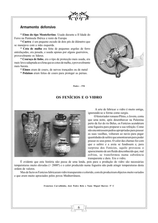 Armamento defensivo:
     * Elmo do tipo Montefortino. Usado durante a II Idade do
Ferro na Península Ibérica e resto da Europa
     * Caetra: é um pequeno escudo de dois pés de diâmetro que
se manejava com a mão esquerda.
     * Cota de malha era feita de pequenas argolas de ferro
entrelaçadas, era pesada, e usada apenas por alguns guerreiros,
provavelmente os líderes.
     * Couraça de linho, era o tipo de protecção mais usada, era
mais leve e adaptada ao clima que as cotas de malha, e provavelmente
mais barata.
     * Elmos eram de couro, de nervos trançados ou de metal
     * Polainas eram feitas de couro para proteger as pernas.



                                                     Pedro - 5ºD




                                     OS FENÍCIOS E O VIDRO


                                                                        A arte de fabricar o vidro é muito antiga,
                                                                  ignorando-se a forma como surgiu.
                                                                       O historiador romano Plínio, o Jovem, conta
                                                                  que uma noite, após desembarcar na Palestina
                                                                  perto da foz do rio Belus, os Fenícios acenderam
                                                                  uma fogueira para preparar a sua refeição. Como
                                                                  não encontrassem pedras apropriadas para pousar
                                                                  as suas vasilhas, voltaram ao navio para pegar
                                                                  quantidades de salitre que amontoaram para poder
                                                                  pousar os seus potes. O calor das chamas fez com
                                                                  que o salitre e a areia se fundissem e, para
                                                                  surpresa dos Fenícios, aquilo provocou o
                                                                  aparecimento de um fluido desconhecido que, mal
                                                                  esfriou, se transformou numa substância
                                                                  transparente e dura. Era o vidro.
     É evidente que esta história não passa de uma lenda, pois para a produção do vidro são necessárias
temperaturas muito elevadas (> 2000º) e o calor produzido numa fogueira não pode atingir temperaturas desta
ordem de valores.
     Mas de facto os Fenícios fabricaram vidro transparente e colorido, com ele produziram objectos muito variados
e que eram muito apreciados pelos povos Mediterrâneos.


                          Francisco Carvalhinho, José Pedro Belo e Nuno Miguel Barros- 5º C




                                                         6
 