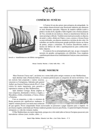 COMÉRCIO FENÍCIO

                                             A Fenícia foi um dos países mais prósperos da antiguidade. As
                                       suas cidades desenvolveram uma florescente indústria que abastecia
                                       os mais distantes mercados. Objectos de madeira talhada (cedro e
                                       pinho) e tecidos de lã, algodão e linho tingidos com a famosa púrpura
                                       de Tiro, extraída de um molusco, foram as manufacturas fenícias de
                                       maior prestígio e difusão. Também eram muito procurados os objectos
                                       de metal; o cobre, obtido em Chipre, o ouro, a prata e o bronze foram
                                       os mais utilizados, em objectos santuários e em jóias de alto valor. Os
                                       trabalhos em marfim alcançaram grande perfeição técnica na forma
                                       de pentes, estojos e estatuetas. Os Fenícios descobriram ainda a
                                       técnica de fabrico do vidro e aperfeiçoaram-na para confeccionar
                                       belos objectos.
                                             O comércio fez-se principalmente pelo mar, já que o transporte
                                       terrestre de grandes carregamentos era dificílimo. Essa exigência
                                       contribuiu para desenvolver a habilidade dos Fenícios como construtores
navais e transformou-os em hábeis navegadores.


                                 Bruna Catarina Martins e Cíntia Sofia Silva   - 5ºE




                                           MARE NOSTRUM

      Mare Nostrum ("nosso mar", em latim) era o nome dado pelos antigos romanos ao mar Mediterrâneo.
     Após dominar toda a Península Itálica, os romanos partiram para as conquistas de outros territórios. Com
um exército bem preparado e muitos recursos,
venceram os Cartagineses, liderados pelo general
Aníbal, nas Guerras Púnicas (século III a.C). Esta
vitória foi muito importante, pois garantiu a
supremacia romana no Mar Mediterrâneo.
     Após dominar Cartago, Roma ampliou as
suas conquistas, dominando a Grécia, o Egipto, a
Macedónia, a Gália, a Germânia, a Trácia, a Síria e
a Palestina.
     Com as conquistas, a vida e a estrutura de
Roma passaram por significativas mudanças. O
império romano passou a ser muito mais comercial
do que agrário. Povos conquistados foram escravizados ou passaram a pagar impostos para o império. As
províncias (regiões controladas por Roma) renderam grandes recursos para Roma. A capital do Império Romano
enriqueceu e a vida dos romanos mudou.
     O Mar Mediterrâneo era muito importante, porque era o sitio onde todos os barcos Europeus passavam com
mercadorias valiosas (ouro, tecidos, cobre…).

                         Daniel Filipe Belinha, Eduardo Luís Dias e José Pedro Duarte - 5º F




                                                         7
 