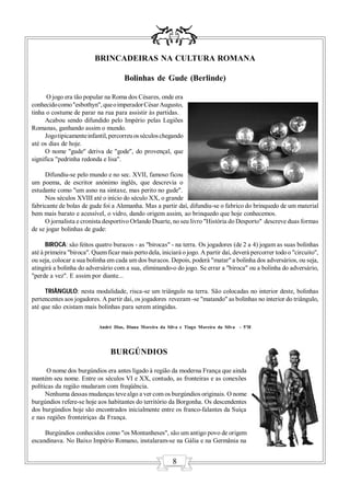 BRINCADEIRAS NA CULTURA ROMANA

                                      Bolinhas de Gude (Berlinde)

       O jogo era tão popular na Roma dos Césares, onde era
conhecido como "esbothyn", que o imperador César Augusto,
tinha o costume de parar na rua para assistir às partidas.
      Acabou sendo difundido pelo Império pelas Legiões
Romanas, ganhando assim o mundo.
      Jogo tipicamente infantil, percorreu os séculos chegando
até os dias de hoje.
      O nome "gude" deriva de "gode", do provençal, que
significa "pedrinha redonda e lisa".

     Difundiu-se pelo mundo e no sec. XVII, famoso ficou
um poema, de escritor anónimo inglês, que descrevia o
estudante como "um asno na sintaxe, mas perito no gude".
     Nos séculos XVIII até o início do século XX, o grande
fabricante de bolas de gude foi a Alemanha. Mas a partir daí, difundiu-se o fabrico do brinquedo de um material
bem mais barato e acessível, o vidro, dando origem assim, ao brinquedo que hoje conhecemos.
     O jornalista e cronista desportivo Orlando Duarte, no seu livro "História do Desporto" descreve duas formas
de se jogar bolinhas de gude:

      BIROCA: são feitos quatro buracos - as "birocas" - na terra. Os jogadores (de 2 a 4) jogam as suas bolinhas
até à primeira "biroca". Quem ficar mais perto dela, iniciará o jogo. A partir daí, deverá percorrer todo o "circuito",
ou seja, colocar a sua bolinha em cada um dos buracos. Depois, poderá "matar" a bolinha dos adversários, ou seja,
atingirá a bolinha do adversário com a sua, eliminando-o do jogo. Se errar a "biroca" ou a bolinha do adversário,
"perde a vez". E assim por diante...

     TRIÂNGULO: nesta modalidade, risca-se um triângulo na terra. São colocadas no interior deste, bolinhas
pertencentes aos jogadores. A partir daí, os jogadores revezam -se "matando" as bolinhas no interior do triângulo,
até que não existam mais bolinhas para serem atingidas.


                           André Dias, Diana Moreira da Silva e Tiago Moreira da Silva - 5ºH




                                BURGÚNDIOS

       O nome dos burgúndios era antes ligado à região da moderna França que ainda
mantém seu nome. Entre os séculos VI e XX, contudo, as fronteiras e as conexões
políticas da região mudaram com freqüência.
      Nenhuma dessas mudanças teve algo a ver com os burgúndios originais. O nome
burgúndios refere-se hoje aos habitantes do território da Borgonha. Os descendentes
dos burgúndios hoje são encontrados inicialmente entre os franco-falantes da Suíça
e nas regiões fronteiriças da França.

     Burgúndios conhecidos como "os Montanheses", são um antigo povo de origem
escandinava. No Baixo Império Romano, instalaram-se na Gália e na Germânia na


                                                          8
 