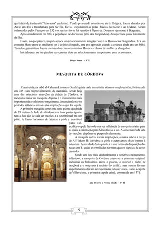 qualidade de foederati ("federados" em latim). Tendo procurado estender-se até à Bélgica, foram abatidos por
Aécio em 436 e transferidos para Savóia. De lá, espalharam-se pelas bacias do Saone e do Ródano. Foram
submetidos pelos Francos em 532 e o seu território foi reunido à Neustria. Deram o seu nome à Borgonha.
      Aproximadamente em 300, a população de Bornholm (ilha dos burgúndios), desapareceu quase totalmente
da ilha.
      Havia, ao que parece, naquela época um relacionamento amigável entre os Hunos e os Burgúndios. Era um
costume Huno entre as mulheres ter o crânio alongado, este era apertado quando a criança ainda era um bébé.
Túmulos germânicos foram encontrados com ornamentos Hunos e crânios de mulheres alongados.
      Inicialmente, os burgúndios parecem ter tido um relacionamento tempestuoso com os romanos.

                                                 Diogo Sousa - 5ºG




                                     MESQUITA DE CÓRDOVA


      Construída por Abd al-Rahman I junto ao Guadalquivir onde antes tinha sido um templo cristão, foi iniciada
em 785 com reaproveitamento de materiais, sendo hoje
uma das principais atracções da cidade de Córdova. A
mesquita maior ou mesquita Aljama é o monumento mais
importante da arte hispano-muçulmana, denunciando vários
períodos artísticos através das ampliações a que foi sujeita.
     A primeira mesquita apresenta uma planta quadrada
de 79 metros de lado dividindo-se em duas partes iguais:
tem a fun-ção de sala de orações e a setentrional era um
pátio. A forma incomum de orientar a qibla e o mihrab
                                                para sul,
                                                explica-se pelo facto de esta ser influência de mesquitas sírias para
                                                as quais a orientação para Meca ficava a sul. As onze naves da sala
                                                de orações dispõem-se perpendicularmente.
                                                      A mesquita sofreu várias ampliações, a maior esteve a cargo
                                                de Al-Hakam II: derrubou a qibla e acrescentou doze tramos à
                                                estrutura. A novidade desta planta é o uso tardio da disposição das
                                                naves em T, cujas extremidades formam quatro cúpulas de arcos
                                                cruzados.
                                                      Sendo um dos mais deslumbrantes e soberbos monumentos
                                                islâmicos, a mesquita de Córdova preserva a estrutura original,
                                                incluindo os belíssimos arcos e pilares, o mihrab ( nicho de
                                                orações) e o maqsura ( recinto do califa), mas outras formas
                                                arquitectónicas foram acrescentadas pelos cristãos, como a capilla
                                                de Villaviciosa, a primeira capela cristã, construída em 1371.


                                                                   Ana Beatriz e Nelma Rocha - 5º H




                                                         9
 