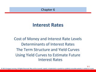 © 2013 Cengage Learning. All Rights Reserved. May not be scanned, copied, or duplicated, or posted to a publicly accessible website, in whole or in part.
Interest Rates
Cost of Money and Interest Rate Levels
Determinants of Interest Rates
The Term Structure and Yield Curves
Using Yield Curves to Estimate Future
Interest Rates
Chapter 6
6-1
 