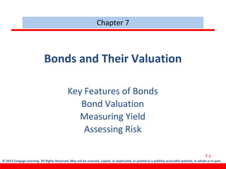 © 2013 Cengage Learning. All Rights Reserved. May not be scanned, copied, or duplicated, or posted to a publicly accessible website, in whole or in part.
Bonds and Their Valuation
Key Features of Bonds
Bond Valuation
Measuring Yield
Assessing Risk
7-1
Chapter 7
 