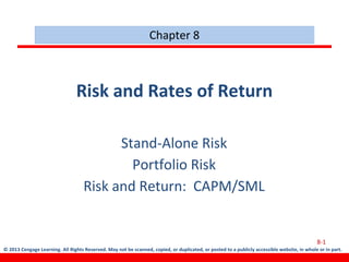 © 2013 Cengage Learning. All Rights Reserved. May not be scanned, copied, or duplicated, or posted to a publicly accessible website, in whole or in part.
Risk and Rates of Return
Stand-Alone Risk
Portfolio Risk
Risk and Return: CAPM/SML
Chapter 8
8-1
 