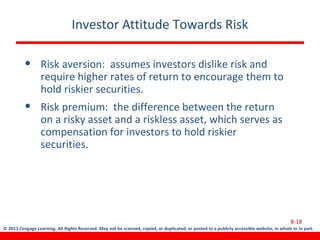 © 2013 Cengage Learning. All Rights Reserved. May not be scanned, copied, or duplicated, or posted to a publicly accessible website, in whole or in part.
Investor Attitude Towards Risk
• Risk aversion: assumes investors dislike risk and
require higher rates of return to encourage them to
hold riskier securities.
• Risk premium: the difference between the return
on a risky asset and a riskless asset, which serves as
compensation for investors to hold riskier
securities.
8-18
 