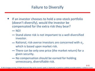 © 2013 Cengage Learning. All Rights Reserved. May not be scanned, copied, or duplicated, or posted to a publicly accessible website, in whole or in part.
Failure to Diversify
• If an investor chooses to hold a one-stock portfolio
(doesn’t diversify), would the investor be
compensated for the extra risk they bear?
– NO!
– Stand-alone risk is not important to a well-diversified
investor.
– Rational, risk-averse investors are concerned with σp,
which is based upon market risk.
– There can be only one price (the market return) for a
given security.
– No compensation should be earned for holding
unnecessary, diversifiable risk.
8-31
 