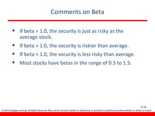 © 2013 Cengage Learning. All Rights Reserved. May not be scanned, copied, or duplicated, or posted to a publicly accessible website, in whole or in part.
Comments on Beta
• If beta = 1.0, the security is just as risky as the
average stock.
• If beta > 1.0, the security is riskier than average.
• If beta < 1.0, the security is less risky than average.
• Most stocks have betas in the range of 0.5 to 1.5.
8-34
 