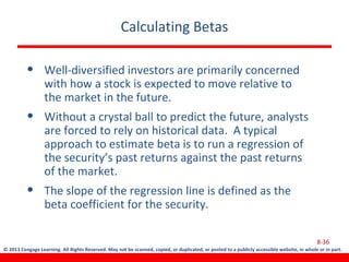 © 2013 Cengage Learning. All Rights Reserved. May not be scanned, copied, or duplicated, or posted to a publicly accessible website, in whole or in part.
Calculating Betas
• Well-diversified investors are primarily concerned
with how a stock is expected to move relative to
the market in the future.
• Without a crystal ball to predict the future, analysts
are forced to rely on historical data. A typical
approach to estimate beta is to run a regression of
the security’s past returns against the past returns
of the market.
• The slope of the regression line is defined as the
beta coefficient for the security.
8-36
 