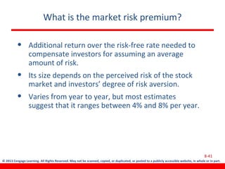 © 2013 Cengage Learning. All Rights Reserved. May not be scanned, copied, or duplicated, or posted to a publicly accessible website, in whole or in part.
What is the market risk premium?
• Additional return over the risk-free rate needed to
compensate investors for assuming an average
amount of risk.
• Its size depends on the perceived risk of the stock
market and investors’ degree of risk aversion.
• Varies from year to year, but most estimates
suggest that it ranges between 4% and 8% per year.
8-41
 