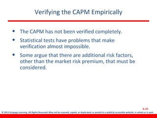 © 2013 Cengage Learning. All Rights Reserved. May not be scanned, copied, or duplicated, or posted to a publicly accessible website, in whole or in part.
Verifying the CAPM Empirically
• The CAPM has not been verified completely.
• Statistical tests have problems that make
verification almost impossible.
• Some argue that there are additional risk factors,
other than the market risk premium, that must be
considered.
8-49
 